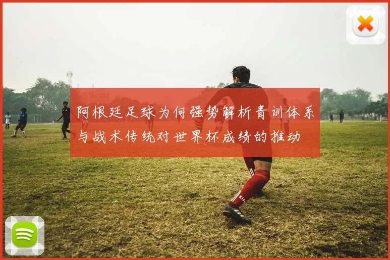阿根廷足球为何强势解析青训体系与战术传统对世界杯成绩的推动