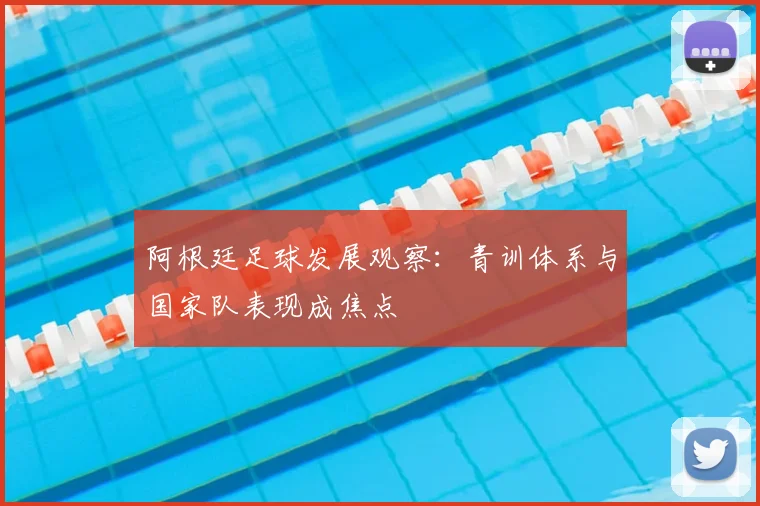 阿根廷足球发展观察：青训体系与国家队表现成焦点