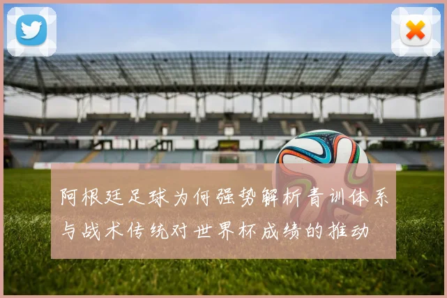 阿根廷足球为何强势解析青训体系与战术传统对世界杯成绩的推动