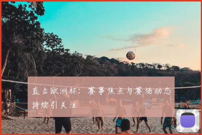 直击欧洲杯:赛事焦点与赛场动态持续引关注