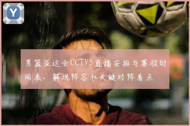 男篮亚运会CCTV5直播安排与赛程时间表、解说阵容和关键对阵看点
