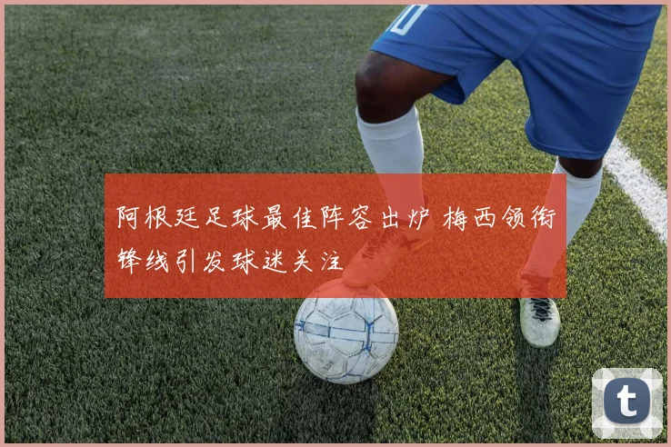 阿根廷足球最佳阵容出炉 梅西领衔锋线引发球迷关注