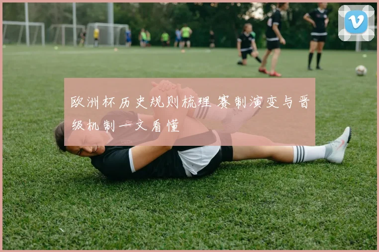 欧洲杯历史规则梳理 赛制演变与晋级机制一文看懂