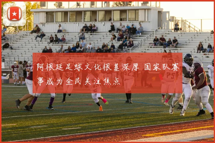 阿根廷足球文化根基深厚 国家队赛事成为全民关注焦点
