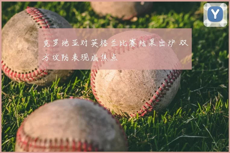克罗地亚对英格兰比赛结果出炉 双方攻防表现成焦点
