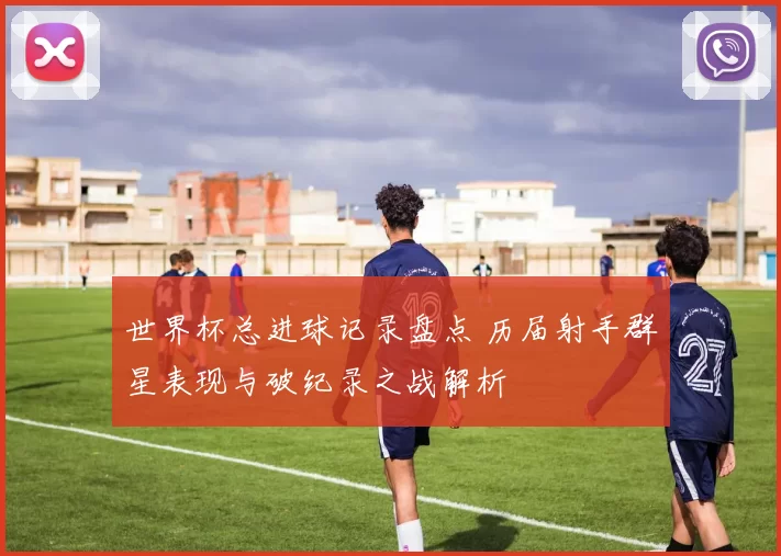 世界杯总进球记录盘点 历届射手群星表现与破纪录之战解析