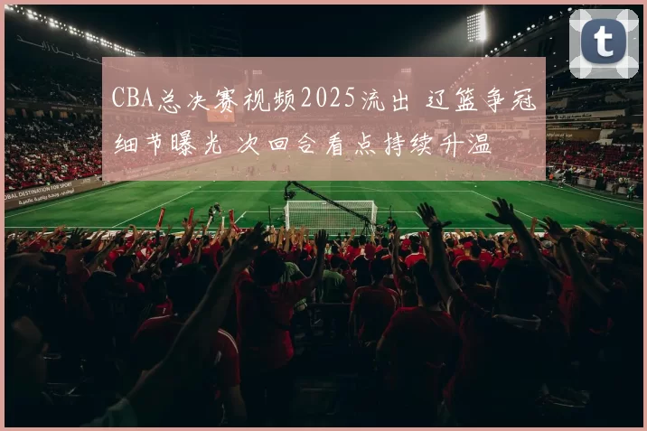 CBA总决赛视频2025流出 辽篮争冠细节曝光 次回合看点持续升温