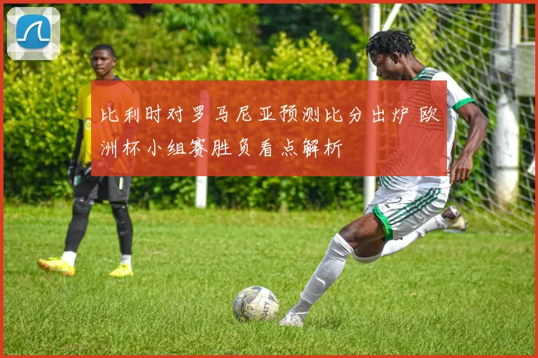 比利时对罗马尼亚预测比分出炉 欧洲杯小组赛胜负看点解析