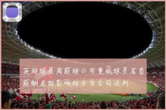 英超球员周薪榜公布曼城球员居首薪酬差距影响转会与合同谈判