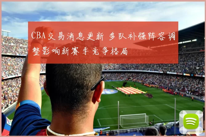 CBA交易消息更新 多队补强阵容调整影响新赛季竞争格局