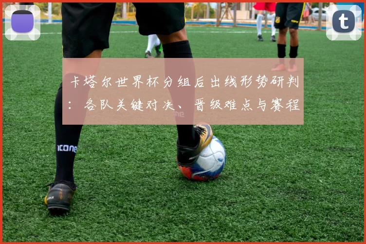 卡塔尔世界杯分组后出线形势研判：各队关键对决、晋级难点与赛程看点
