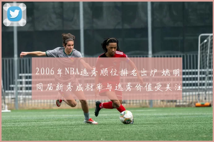 2006年NBA选秀顺位排名出炉 姚明同届新秀成材率与选秀价值受关注