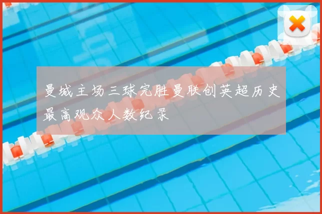 曼城主场三球完胜曼联创英超历史最高观众人数纪录