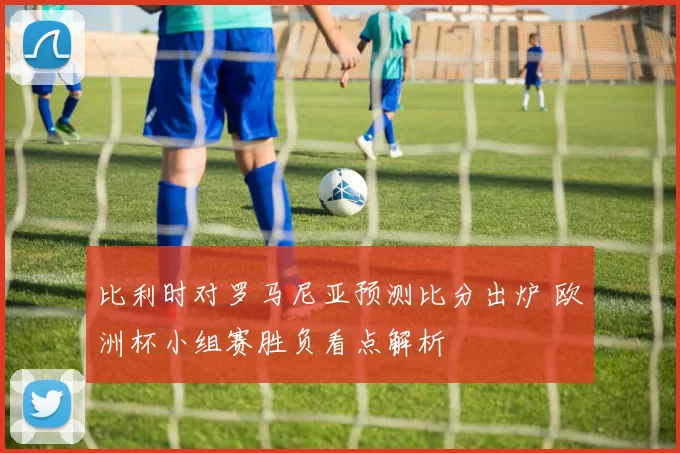 比利时对罗马尼亚预测比分出炉 欧洲杯小组赛胜负看点解析