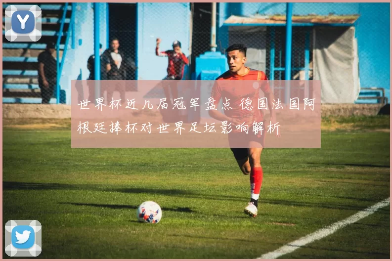 世界杯近几届冠军盘点 德国法国阿根廷捧杯对世界足坛影响解析
