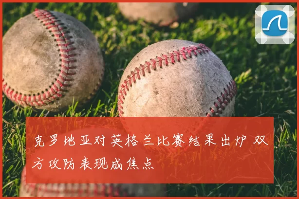 克罗地亚对英格兰比赛结果出炉 双方攻防表现成焦点
