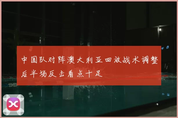 中国队对阵澳大利亚回放战术调整后半场反击看点十足