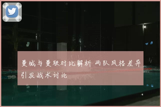 曼城与曼联对比解析 两队风格差异引发战术讨论