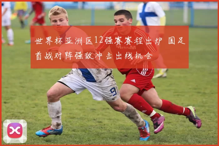 世界杯亚洲区12强赛赛程出炉 国足首战对阵强敌冲击出线机会