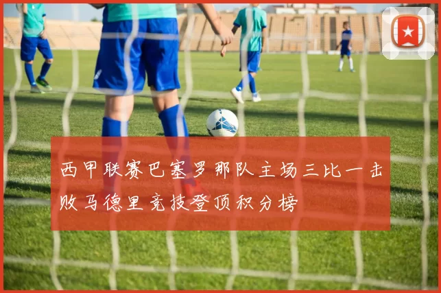 西甲联赛巴塞罗那队主场三比一击败马德里竞技登顶积分榜