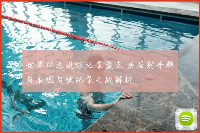 世界杯总进球记录盘点 历届射手群星表现与破纪录之战解析