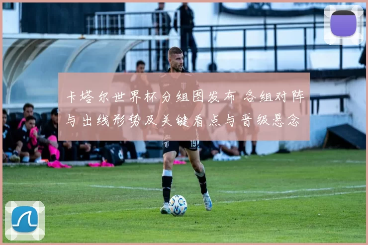 卡塔尔世界杯分组图发布 各组对阵与出线形势及关键看点与晋级悬念