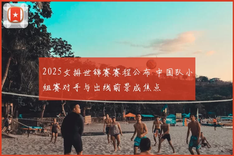 2025女排世锦赛赛程公布 中国队小组赛对手与出线前景成焦点