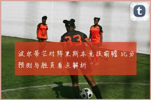 波尔蒂芒对阵里斯本竞技前瞻 比分预测与胜负看点解析