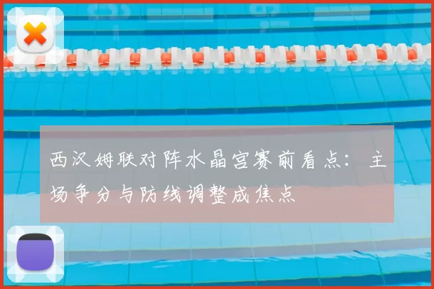 西汉姆联对阵水晶宫赛前看点：主场争分与防线调整成焦点