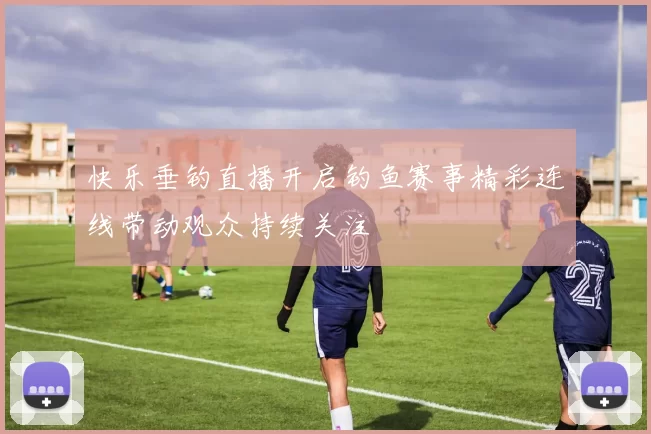 快乐垂钓直播开启钓鱼赛事精彩连线带动观众持续关注