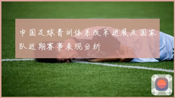 中国足球青训体系改革进展及国家队近期赛事表现分析