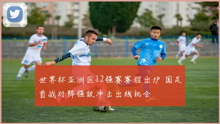 世界杯亚洲区12强赛赛程出炉 国足首战对阵强敌冲击出线机会