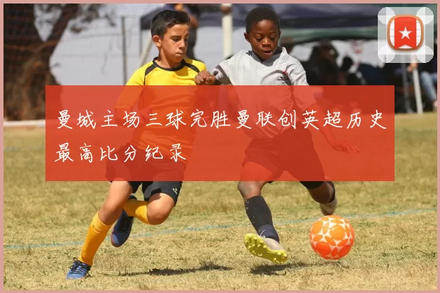 曼城主场三球完胜曼联创英超历史最高比分纪录