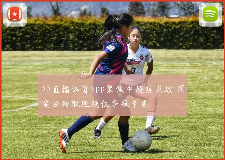 55直播体育app聚焦中超焦点战 国安逆转取胜稳住争冠节奏