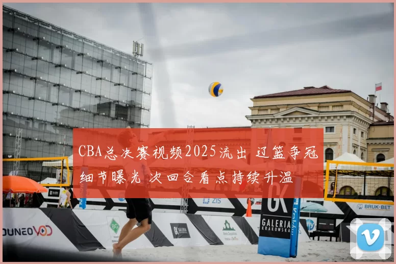 CBA总决赛视频2025流出 辽篮争冠细节曝光 次回合看点持续升温
