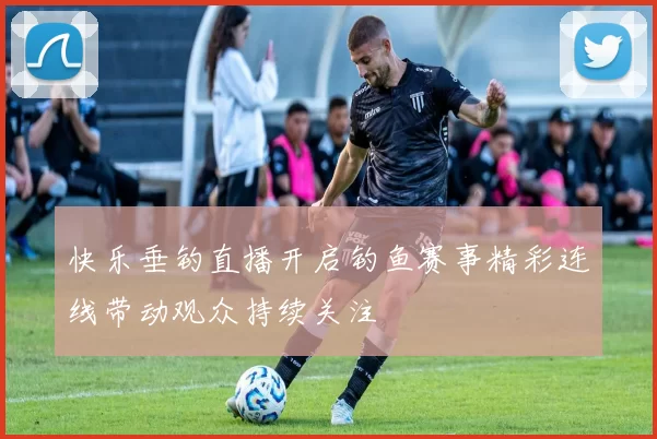 快乐垂钓直播开启钓鱼赛事精彩连线带动观众持续关注