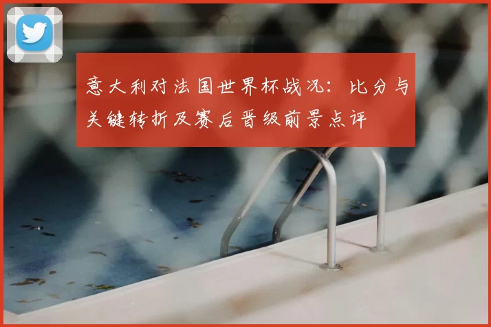 意大利对法国世界杯战况:比分与关键转折及赛后晋级前景点评